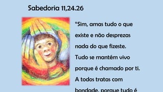 Sabedoria 11,24.26
“Sim, amas tudo o que
existe e não desprezas
nada do que fizeste.
Tudo se mantém vivo
porque é chamado por ti.
A todos tratas com
 