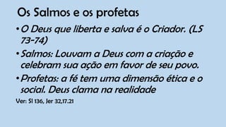 Os Salmos e os profetas
•O Deus que liberta e salva é o Criador. (LS
73-74)
•Salmos: Louvam a Deus com a criação e
celebram sua ação em favor de seu povo.
•Profetas: a fé tem uma dimensão ética e o
social. Deus clama na realidade
Ver: Sl 136, Jer 32,17.21
 