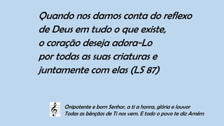 Quando nos damos conta do reflexo
de Deus em tudo o que existe,
o coração deseja adora-Lo
por todas as suas criaturas e
juntamente com elas (LS 87)
Onipotente e bom Senhor, a ti a honra, glória e louvor
Todas as bênçãos de Ti nos vem. E todo o povo te diz Amém
 