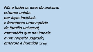 Nós e todos os seres do universo
estamos unidos
por laços invisíveis
e formamos uma espécie
de família universal,
comunhão que nos impele
a um respeito sagrado,
amoroso e humilde (LS 89).
 