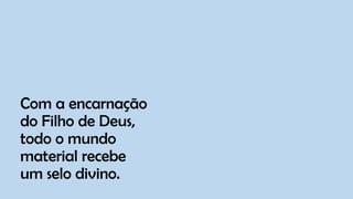 Com a encarnação
do Filho de Deus,
todo o mundo
material recebe
um selo divino.
 