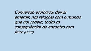 Conversão ecológica: deixar
emergir, nas relações com o mundo
que nos rodeia, todas as
consequências do encontro com
Jesus (LS 217).
 