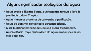 Alguns significados teológicos da água
• Água evoca o Espírito Santo, que sustenta, renova e leva à
plenitude toda a Criação.
• Água marca os processos de conversão e perificação.
• Água do batismo: conversão e pertença eclesial.
• O ser humano tem sede de Deus e o busca avidamente.
• Ambivalência: força destruidora da água nas tempestes, no
mar e nos rios.
 