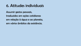 6. Atitudes individuais
Assumir gestos pessoais,
traduzidos em ações cotidianas
em relação à água e ao planeta,
em vários âmbitos da existência.
 