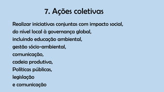 7. Ações coletivas
Realizar iniciativas conjuntas com impacto social,
do nível local à governança global,
incluindo educação ambiental,
gestão sócio-ambiental,
comunicação,
cadeia produtiva,
Políticas públicas,
legislação
e comunicação
 
