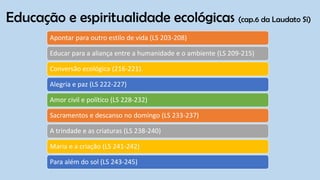 Educação e espiritualidade ecológicas (cap.6 da Laudato Si)
Apontar para outro estilo de vida (LS 203-208)
Educar para a aliança entre a humanidade e o ambiente (LS 209-215)
Conversão ecológica (216-221).
Alegria e paz (LS 222-227)
Amor civil e político (LS 228-232)
Sacramentos e descanso no domingo (LS 233-237)
A trindade e as criaturas (LS 238-240)
Maria e a criação (LS 241-242)
Para além do sol (LS 243-245)
 