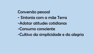 Conversão pessoal
- Sintonia com a mãe Terra
-Adotar atitudes cotidianas
-Consumo consciente
-Cultivo da simplicidade e da alegria
 