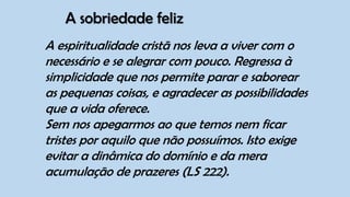 A sobriedade feliz
A espiritualidade cristã nos leva a viver com o
necessário e se alegrar com pouco. Regressa à
simplicidade que nos permite parar e saborear
as pequenas coisas, e agradecer as possibilidades
que a vida oferece.
Sem nos apegarmos ao que temos nem ficar
tristes por aquilo que não possuímos. Isto exige
evitar a dinâmica do domínio e da mera
acumulação de prazeres (LS 222).
 