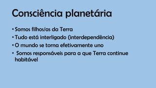 Consciência planetária
•Somos filhos/as da Terra
•Tudo está interligado (interdependência)
•O mundo se torna efetivamente uno
• Somos responsáveis para a que Terra continue
habitável
 