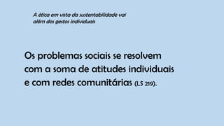 Os problemas sociais se resolvem
com a soma de atitudes individuais
e com redes comunitárias (LS 219).
A ética em vista da sustentabilidade vai
além dos gestos individuais
 