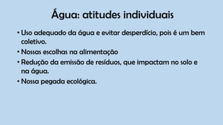 Água: atitudes individuais
• Uso adequado da água e evitar desperdício, pois é um bem
coletivo.
• Nossas escolhas na alimentação
• Redução da emissão de resíduos, que impactam no solo e
na água.
• Nossa pegada ecológica.
 