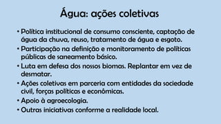 Água: ações coletivas
• Política institucional de consumo consciente, captação de
água da chuva, reuso, tratamento de água e esgoto.
• Participação na definição e monitoramento de políticas
públicas de saneamento básico.
• Luta em defesa dos nossos biomas. Replantar em vez de
desmatar.
• Ações coletivas em parceria com entidades da sociedade
civil, forças políticas e econômicas.
• Apoio à agroecologia.
• Outras iniciativas conforme a realidade local.
 