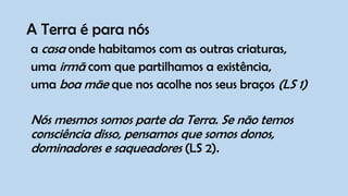 A Terra é para nós
a casa onde habitamos com as outras criaturas,
uma irmã com que partilhamos a existência,
uma boa mãe que nos acolhe nos seus braços (LS 1)
Nós mesmos somos parte da Terra. Se não temos
consciência disso, pensamos que somos donos,
dominadores e saqueadores (LS 2).
 