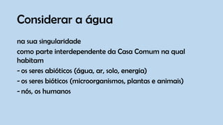 Considerar a água
na sua singularidade
como parte interdependente da Casa Comum na qual
habitam
- os seres abióticos (água, ar, solo, energia)
- os seres bióticos (microorganismos, plantas e animais)
- nós, os humanos
 