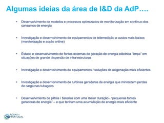 Algumas ideias da área de I&D da AdP….
•

Desenvolvimento de modelos e processos optimizados de monitorização em contínuo dos
consumos de energia

•

Investigação e desenvolvimento de equipamentos de telemedição a custos mais baixos
(monitorização e acção online)

•

Estudo e desenvolvimento de fontes externas de geração de energia eléctrica “limpa” em
situações de grande dispersão de infra-estruturas

•

Investigação e desenvolvimento de equipamentos / soluções de oxigenação mais eficientes

•

Investigação e desenvolvimento de turbinas geradoras de energia que minimizem perdas
de carga nas tubagens

•

Desenvolvimento de pilhas / baterias com uma maior duração - “pequenas fontes
geradoras de energia” – e que tenham uma acumulação de energia mais eficiente

 