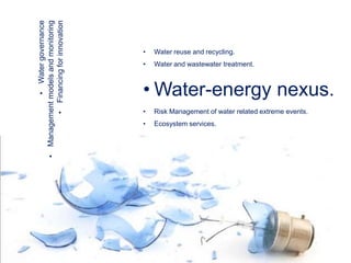 •

• Water governance
Management models and monitoring
• Financing for innovation

•

Water reuse and recycling.

•

Water and wastewater treatment.

• Water-energy nexus.
•

Risk Management of water related extreme events.

•

Ecosystem services.

 