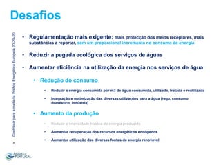 Contribuir para a meta da Politica Energética Europeia 20-20-20

Desafios
• Regulamentação mais exigente: mais protecção dos meios receptores, mais
substâncias a reportar, sem um proporcional incremento no consumo de energia

• Reduzir a pegada ecológica dos serviços de águas
• Aumentar eficiência na utilização da energia nos serviços de água:
• Redução do consumo
•

Reduzir a energia consumida por m3 de água consumida, utilizada, tratada e reutilizada

•

Integração e optimização das diversas utilizações para a água (rega, consumo
doméstico, indústria)

• Aumento da produção
Reduzir a intensidade hídrica da energia produzida

•

Aumentar recuperação dos recursos energéticos endógenos

•
•

•

Aumentar utilização das diversas fontes de energia renovável

 