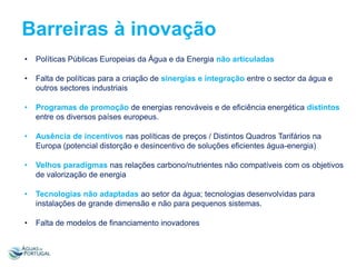 Barreiras à inovação
•

Políticas Públicas Europeias da Água e da Energia não articuladas

•

Falta de políticas para a criação de sinergias e integração entre o sector da água e
outros sectores industriais

•

Programas de promoção de energias renováveis e de eficiência energética distintos
entre os diversos países europeus.

•

Ausência de incentivos nas políticas de preços / Distintos Quadros Tarifários na
Europa (potencial distorção e desincentivo de soluções eficientes água-energia)

•

Velhos paradigmas nas relações carbono/nutrientes não compatíveis com os objetivos
de valorização de energia

•

Tecnologias não adaptadas ao setor da água; tecnologias desenvolvidas para
instalações de grande dimensão e não para pequenos sistemas.

•

Falta de modelos de financiamento inovadores

 