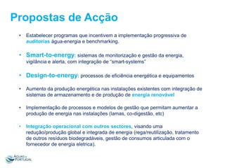 Propostas de Acção
•

Estabelecer programas que incentivem a implementação progressiva de
auditorias água-energia e benchmarking.

• Smart-to-energy: sistemas de monitorização e gestão da energia,
vigilância e alerta, com integração de “smart-systems”

• Design-to-energy: processos de eficiência energética e equipamentos
•

Aumento da produção energética nas instalações existentes com integração de
sistemas de armazenamento e de produção de energia renovável

•

Implementação de processos e modelos de gestão que permitam aumentar a
produção de energia nas instalações (lamas, co-digestão, etc)

•

Integração operacional com outros sectores, visando uma
redução/produção global e integrada de energia (rega/reutilização, tratamento
de outros resíduos biodegradáveis, gestão de consumos articulada com o
fornecedor de energia eletrica).

 