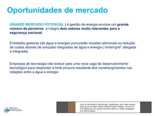 Oportunidades de mercado
GRANDE MERCADO POTENCIAL | A gestão de energia envolve um grande
número de parceiros e integra dois setores muito relevantes para a
segurança nacional.
Entidades gestoras (de água e energia) procurarão receitas adicionais ou redução
de custos através de soluções integradas de água e energia (“smart-grid” alargada
e integrada)

Empresas de tecnologia irão evoluir para uma nova vaga de desenvolvimento
tecnológico para responder à forte procura resultante dos constrangimentos nas
relações entre a água e energia

 