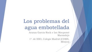 Los problemas del
agua embotellada
Aranza García Rock e Ian Maupomé
Marmolejo
1º. de ESO, Colegio Madrid (CDMX,
México)
 