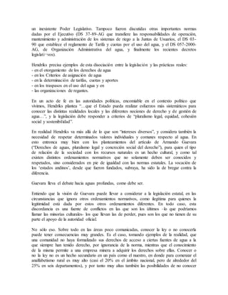 un inexistente Poder Legislativo. Tampoco fueron discutidas otras importantes normas
dadas por el Ejecutivo (DS 37-89-AG que transfiere las responsabilidades de operación,
mantenimiento y administración de los sistemas de riego a la Juntas de Usuarios, el DS 03-
90 que establece el reglamento de Tarifa y cuotas por el uso del agua, y el DS 057-2000-
AG, de Organización Administrativa del agua, y finalmente los recientes decretos
legislati¬vos).
Hendriks precisa ejemplos de esta disociación entre la legislación y las prácticas reales:
- en el otorgamiento de los derechos de agua
- en los Criterios de asignación de agua
- en la determinación de tarifas, cuotas y aportes
- en los traspasos en el uso del agua y en
- las organizaciones de regantes.
En un acto de fe en las autoridades políticas, encomiable en el contexto político que
vivimos, Hendriks plantea “…que el Estado pueda realizar esfuerzos más sistemáticos para
conocer las distintas realidades locales y las diferentes nociones de derecho y de gestión de
agua…”, y la legislación debe responder a criterios de “pluralismo legal, equidad, cohesión
social y sostenibilidad”.
En realidad Hendriks va más allá de lo que son “intereses diversos”, y considera también la
necesidad de respetar determinados valores individuales y comunes respecto al agua. En
esto entronca muy bien con los planteamientos del artículo de Armando Guevara
(“Derechos de aguas, pluralismo legal y concreción social del derecho”), para quien el tipo
de relación de la sociedad con los recursos naturales es un hecho cultural, y como tal
existen distintos ordenamientos normativos que no solamente deben ser conocidos y
respetados, sino considerados en pie de igualdad con las normas estatales. La vocación de
los ‘estados andinos’, desde que fueron fundados, subraya, ha sido la de bregar contra la
diferencia.
Guevara lleva el debate hacia aguas profundas, como debe ser.
Entiendo que la visión de Guevara puede llevar a considerar a la legislación estatal, en las
circunstancias que ignora otros ordenamientos normativos, como ilegítima para quienes la
legitimidad está dada por estos otros ordenamientos diferentes. En todo caso, esta
discordancia es una fuente de conflictos en las que son los últimos –lo que podríamos
llamar las minorías culturales- los que llevan las de perder, pues son los que no tienen de su
parte el apoyo de la autoridad oficial.
No sólo eso. Sobre todo en las áreas poco comunicadas, conocer la ley o no conocerla
puede tener consecuencias muy grandes. Es el caso, tomando ejemplos de la realidad, que
una comunidad no haya formalizado sus derechos de acceso a ciertas fuentes de agua a la
que siempre han tenido derecho, por ignorancia de la norma, mientras que el conocimiento
de la misma permite a una empresa minera a adquirir los derechos sobre ellas. Conocer o
no la ley no es un hecho secundario en un país como el nuestro, en donde para comenzar el
analfabetismo rural es muy alto (casi el 20% en el ámbito nacional, pero de alrededor del
25% en seis departamentos), y por tanto muy altas también las posibilidades de no conocer
 