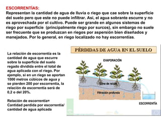 ESCORRENTÍAS:  Representan la cantidad de agua de lluvia o riego que cae sobre la superficie del suelo pero que este no puede infiltrar. Así, el agua sobrante escurre y no es aprovechada por el cultivo. Puede ser grande en algunos sistemas de riego por superficie  (principalmente riego por surcos), sin embargo no suele ser frecuente que se produzcan en riegos por aspersión bien diseñados y manejados. Por lo general, en riego localizado no hay escorrentías .  La relación de escorrentía es la cantidad de agua que escurre sobre la superficie del suelo regado dividida entre el total de agua aplicada con el riego. Por ejemplo, si en un riego se aportan 1000 metros cúbicos de agua y se pierden 200 por escorrentía, la relación de escorrentía será de 0,2 o del 20%.  Relación de escorrentía= Cantidad perdida por escorrentía/cantidad de agua aplicada  