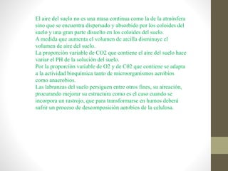El aire del suelo no es una masa continua como la de la atmósfera
sino que se encuentra dispersado y absorbido por los coloides del
suelo y una gran parte disuelto en los coloides del suelo.
A medida que aumenta el volumen de arcilla disminuye el
volumen de aire del suelo.
La proporción variable de CO2 que contiene el aire del suelo hace
variar el PH de la solución del suelo.
Por la proporción variable de O2 y de C02 que contiene se adapta
a la actividad bioquímica tanto de microorganismos aerobios
como anaerobios.
Las labranzas del suelo persiguen entre otros fines, su aireación,
procurando mejorar su estructura como es el caso cuando se
incorpora un rastrojo, que para transformarse en humos deberá
sufrir un proceso de descomposición aerobios de la celulosa.
 