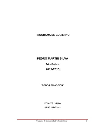 PROGRAMA DE GOBIERNO

PEDRO MARTIN SILVA
ALCALDE
2012-2015

“TODOS EN ACCION”

PITALITO - HUILA
JULIO 28 DE 2011

Programa de Gobierno Pedro Martín Silva

1

 