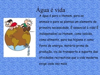 Água é vida
A água é para o Homem, para os
animais e para as plantas um elemento de
primeira necessidade, É essencial à vida! É
indispensável ao Homem, como bebida,
como alimento, para sua higiene e como
fonte de energia, matéria-prima de
produção, via de transporte e suporte das
atividades recreativas que a vida moderna
exige cada vez mais.
 
