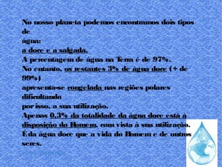 No nosso planeta podemos encontramos dois tipos
de
água:
a doce e a salgada.
A percentagem de água na Terra é de 97%.
No entanto, os restantes 3% de água doce (+ de
99%)
apresenta-se congelada nas regiões polares
dificultando
porisso, a sua utilização.
Apenas 0,3% da totalidade da água doce está à
disposição do Homem, com vista à sua utilização.
Éda água doce que a vida do Homem e de outros
seres.
vivos depende.
 