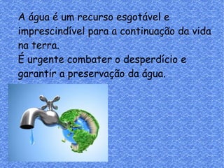 A água é um recurso esgotável e
imprescindível para a continuação da vida
na terra.
É urgente combater o desperdício e
garantir a preservação da água.
 