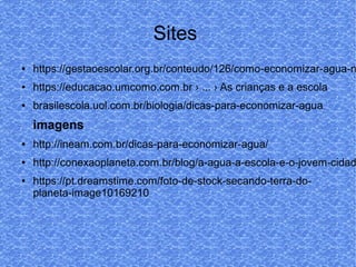 Sites
● https://gestaoescolar.org.br/conteudo/126/como-economizar-agua-n
● https://educacao.umcomo.com.br › ... › As crianças e a escola
● brasilescola.uol.com.br/biologia/dicas-para-economizar-agua
imagens
● http://ineam.com.br/dicas-para-economizar-agua/
● http://conexaoplaneta.com.br/blog/a-agua-a-escola-e-o-jovem-cidad
● https://pt.dreamstime.com/foto-de-stock-secando-terra-do-
planeta-image10169210
 