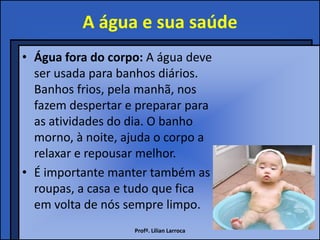 A água e sua saúde
• Água fora do corpo: A água deve
  ser usada para banhos diários.
  Banhos frios, pela manhã, nos
  fazem despertar e preparar para
  as atividades do dia. O banho
  morno, à noite, ajuda o corpo a
  relaxar e repousar melhor.
• É importante manter também as
  roupas, a casa e tudo que fica
  em volta de nós sempre limpo.
                   Profª. Lilian Larroca
 