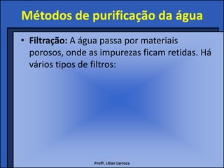 Métodos de purificação da água
• Filtração: A água passa por materiais
  porosos, onde as impurezas ficam retidas. Há
  vários tipos de filtros:




                 Profª. Lilian Larroca
 