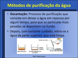 Métodos de purificação da água
• Decantação: Processo de purificação que
  consiste em deixar a água em repouso por
  algum tempo, para que as partículas mais
  pesadas se depositem no fundo.
• Depois, com bastante cuidado, retira-se a
  água da parte superior, que está limpa.




                 Profª. Lilian Larroca
 