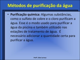Métodos de purificação da água
• Purificação química: Algumas substâncias,
  como o sulfato de cobre e o cloro purificam a
  água. Esse é o modo usado para purificar a
  água da piscina e também utilizado nas
  estações de tratamento de água. É
  necessário adicionar a quantidade certa para
  purificar a água.



                  Profª. Lilian Larroca
 