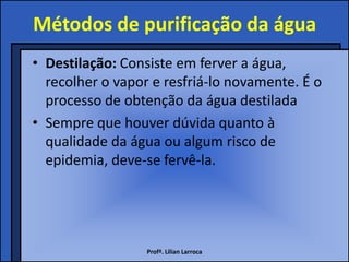 Métodos de purificação da água
• Destilação: Consiste em ferver a água,
  recolher o vapor e resfriá-lo novamente. É o
  processo de obtenção da água destilada
• Sempre que houver dúvida quanto à
  qualidade da água ou algum risco de
  epidemia, deve-se fervê-la.




                  Profª. Lilian Larroca
 