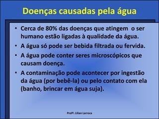 Doenças causadas pela água
• Cerca de 80% das doenças que atingem o ser
  humano estão ligadas à qualidade da água.
• A água só pode ser bebida filtrada ou fervida.
• A água pode conter seres microscópicos que
  causam doença.
• A contaminação pode acontecer por ingestão
  da água (por bebê-la) ou pelo contato com ela
  (banho, brincar em água suja).


                  Profª. Lilian Larroca
 