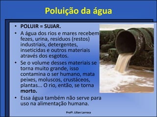 Poluição da água
• POLUIR = SUJAR.
• A água dos rios e mares recebem
  fezes, urina, resíduos (restos)
  industriais, detergentes,
  inseticidas e outros materiais
  através dos esgotos.
• Se o volume desses materiais se
  torna muito grande, isso
  contamina o ser humano, mata
  peixes, moluscos, crustáceos,
  plantas... O rio, então, se torna
  morto.
• Essa água também não serve para
  uso na alimentação humana.
                    Profª. Lilian Larroca
 