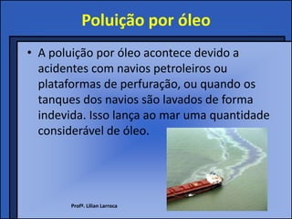 Poluição por óleo
• A poluição por óleo acontece devido a
  acidentes com navios petroleiros ou
  plataformas de perfuração, ou quando os
  tanques dos navios são lavados de forma
  indevida. Isso lança ao mar uma quantidade
  considerável de óleo.




       Profª. Lilian Larroca
 