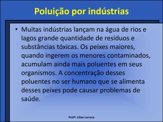 Poluição por indústrias
• Muitas indústrias lançam na água de rios e
  lagos grande quantidade de resíduos e
  substâncias tóxicas. Os peixes maiores,
  quando ingerem os menores contaminados,
  acumulam ainda mais poluentes em seus
  organismos. A concentração desses
  poluentes no ser humano que se alimenta
  desses peixes pode causar problemas de
  saúde.

                 Profª. Lilian Larroca
 