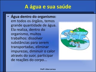 A água e sua saúde
• Água dentro do organismo:
  em todos os órgãos, temos
  grande quantidade de água.
  Ela realiza, dentro do
  organismo, muitos
  trabalhos: dissolver
  substâncias para serem
  transportadas, eliminar
  impurezas, diminuir o calor
  através do suor, participar
  de reações do corpo...

                   Profª. Lilian Larroca
 