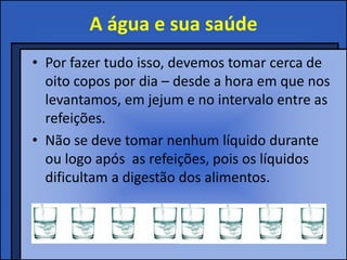A água e sua saúde
• Por fazer tudo isso, devemos tomar cerca de
  oito copos por dia – desde a hora em que nos
  levantamos, em jejum e no intervalo entre as
  refeições.
• Não se deve tomar nenhum líquido durante
  ou logo após as refeições, pois os líquidos
  dificultam a digestão dos alimentos.
 
