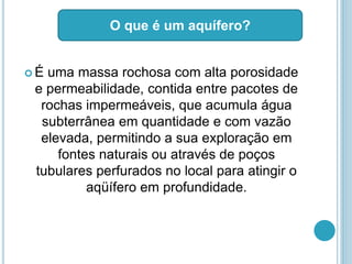  É uma massa rochosa com alta porosidade
e permeabilidade, contida entre pacotes de
rochas impermeáveis, que acumula água
subterrânea em quantidade e com vazão
elevada, permitindo a sua exploração em
fontes naturais ou através de poços
tubulares perfurados no local para atingir o
aqüífero em profundidade.
O que é um aquífero?
 