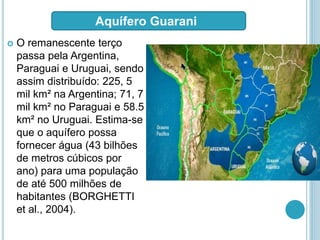  O remanescente terço
passa pela Argentina,
Paraguai e Uruguai, sendo
assim distribuído: 225, 5
mil km² na Argentina; 71, 7
mil km² no Paraguai e 58.5
km² no Uruguai. Estima-se
que o aquífero possa
fornecer água (43 bilhões
de metros cúbicos por
ano) para uma população
de até 500 milhões de
habitantes (BORGHETTI
et al., 2004).
Aquífero Guarani
 