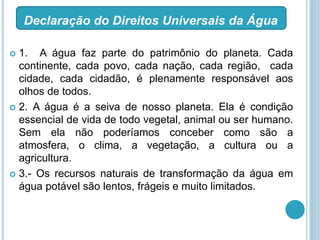  1. A água faz parte do patrimônio do planeta. Cada
continente, cada povo, cada nação, cada região, cada
cidade, cada cidadão, é plenamente responsável aos
olhos de todos.
 2. A água é a seiva de nosso planeta. Ela é condição
essencial de vida de todo vegetal, animal ou ser humano.
Sem ela não poderíamos conceber como são a
atmosfera, o clima, a vegetação, a cultura ou a
agricultura.
 3.- Os recursos naturais de transformação da água em
água potável são lentos, frágeis e muito limitados.
Declaração do Direitos Universais da Água
 