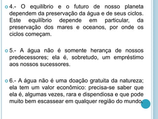  4.- O equilíbrio e o futuro de nosso planeta
dependem da preservação da água e de seus ciclos.
Este equilíbrio depende em particular, da
preservação dos mares e oceanos, por onde os
ciclos começam.
 5.- A água não é somente herança de nossos
predecessores; ela é, sobretudo, um empréstimo
aos nossos sucessores.
 6.- A água não é uma doação gratuita da natureza;
ela tem um valor econômico: precisa-se saber que
ela é, algumas vezes, rara e dispendiosa e que pode
muito bem escassear em qualquer região do mundo.
 