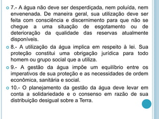  7.- A água não deve ser desperdiçada, nem poluída, nem
envenenada. De maneira geral, sua utilização deve ser
feita com consciência e discernimento para que não se
chegue a uma situação de esgotamento ou de
deterioração da qualidade das reservas atualmente
disponíveis.
 8.- A utilização da água implica em respeito à lei. Sua
proteção constitui uma obrigação jurídica para todo
homem ou grupo social que a utiliza.
 9.- A gestão da água impõe um equilíbrio entre os
imperativos de sua proteção e as necessidades de ordem
econômica, sanitária e social.
 10.- O planejamento da gestão da água deve levar em
conta a solidariedade e o consenso em razão de sua
distribuição desigual sobre a Terra.
 