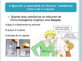  Quando duas substâncias se misturam de
forma homogénea originam uma Solução.
A água tem a capacidade de dissolver substâncias
como o sal e o açúcar.
A água é o dissolvente ou solvente
O açúcar é o soluto
A solução diz-se aquosa
 